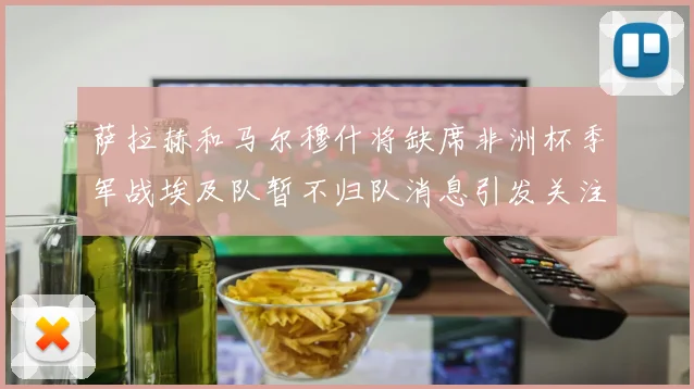 萨拉赫和马尔穆什将缺席非洲杯季军战埃及队暂不归队消息引发关注