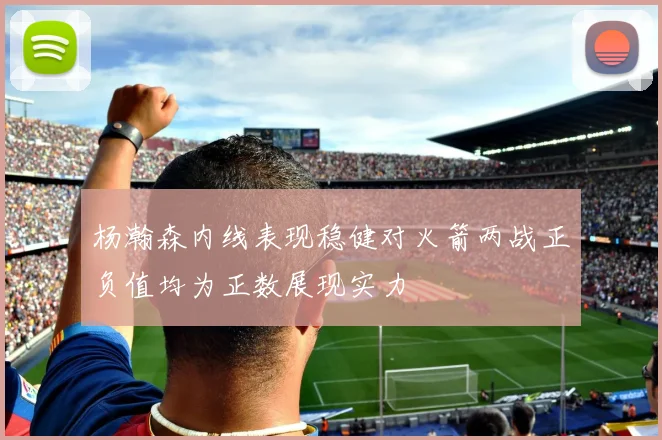 杨瀚森内线表现稳健对火箭两战正负值均为正数展现实力