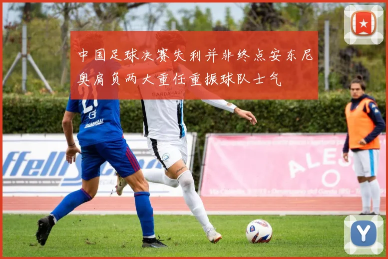 中国足球决赛失利并非终点安东尼奥肩负两大重任重振球队士气