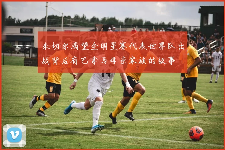 米切尔渴望全明星赛代表世界队出战背后有巴拿马母亲家族的故事