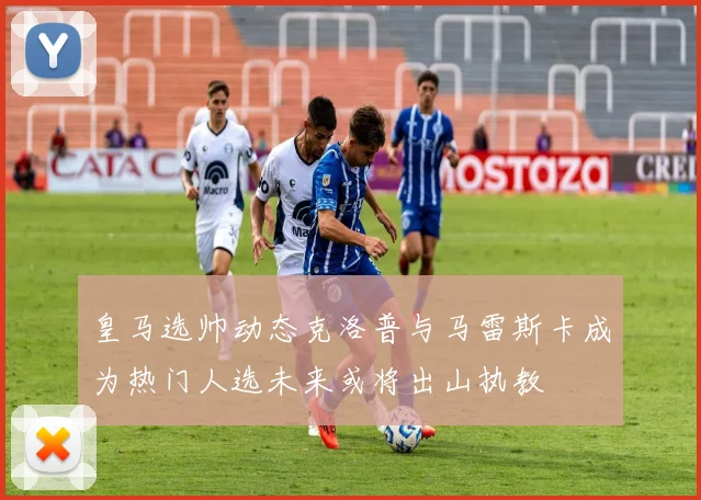皇马选帅动态克洛普与马雷斯卡成为热门人选未来或将出山执教