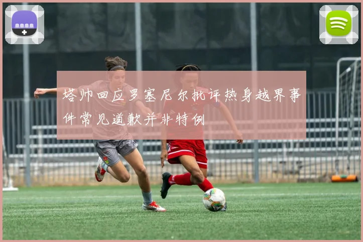 塔帅回应罗塞尼尔批评热身越界事件常见道歉并非特例