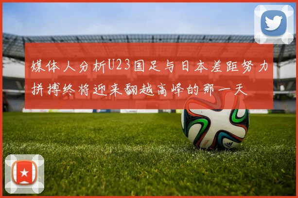 媒体人分析U23国足与日本差距努力拼搏终将迎来翻越高峰的那一天