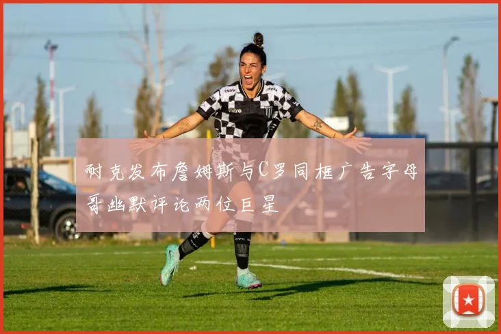 耐克发布詹姆斯与C罗同框广告字母哥幽默评论两位巨星