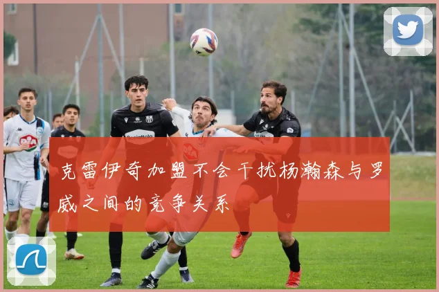克雷伊奇加盟不会干扰杨瀚森与罗威之间的竞争关系